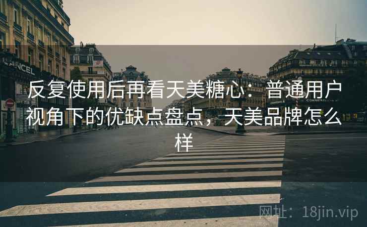 反复使用后再看天美糖心：普通用户视角下的优缺点盘点，天美品牌怎么样