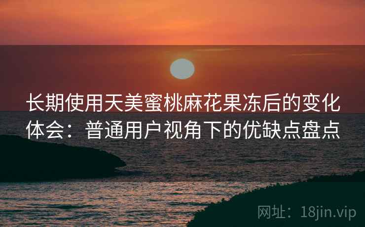 长期使用天美蜜桃麻花果冻后的变化体会：普通用户视角下的优缺点盘点