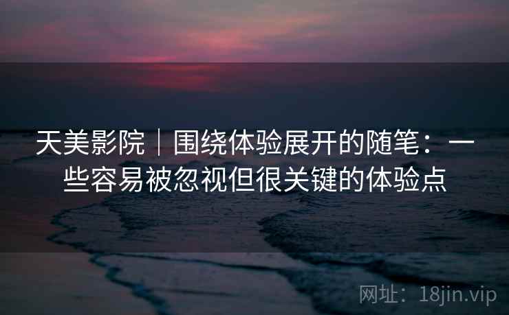 天美影院｜围绕体验展开的随笔：一些容易被忽视但很关键的体验点