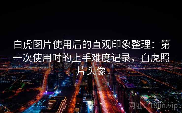 白虎图片使用后的直观印象整理：第一次使用时的上手难度记录，白虎照片头像