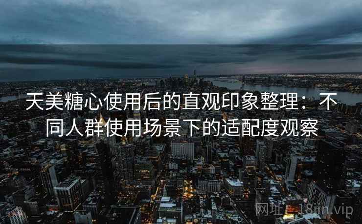 天美糖心使用后的直观印象整理：不同人群使用场景下的适配度观察