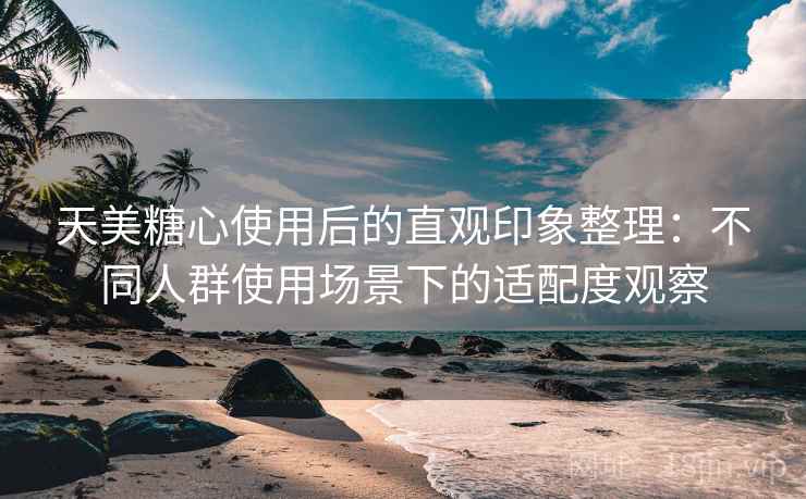 天美糖心使用后的直观印象整理：不同人群使用场景下的适配度观察