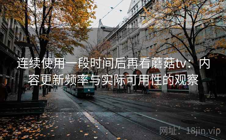 连续使用一段时间后再看蘑菇tv：内容更新频率与实际可用性的观察