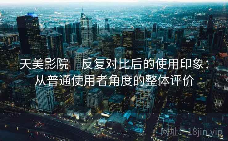 天美影院｜反复对比后的使用印象：从普通使用者角度的整体评价