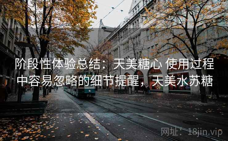 阶段性体验总结：天美糖心 使用过程中容易忽略的细节提醒，天美水苏糖