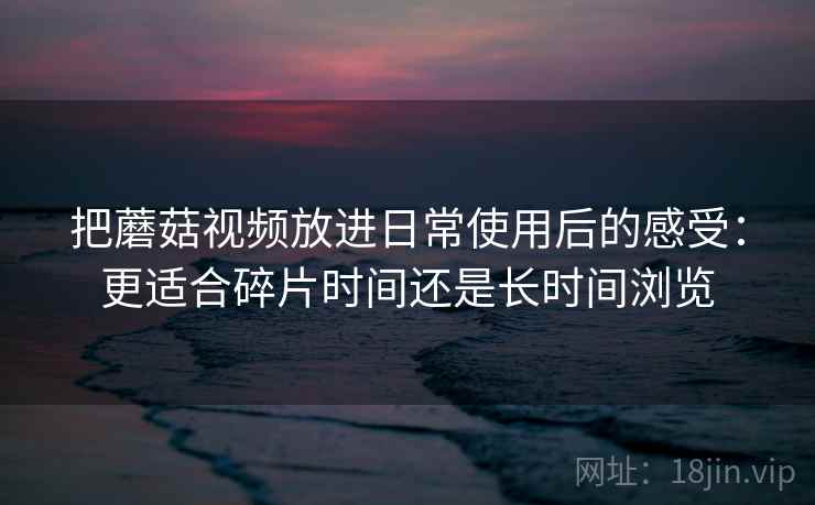 把蘑菇视频放进日常使用后的感受：更适合碎片时间还是长时间浏览