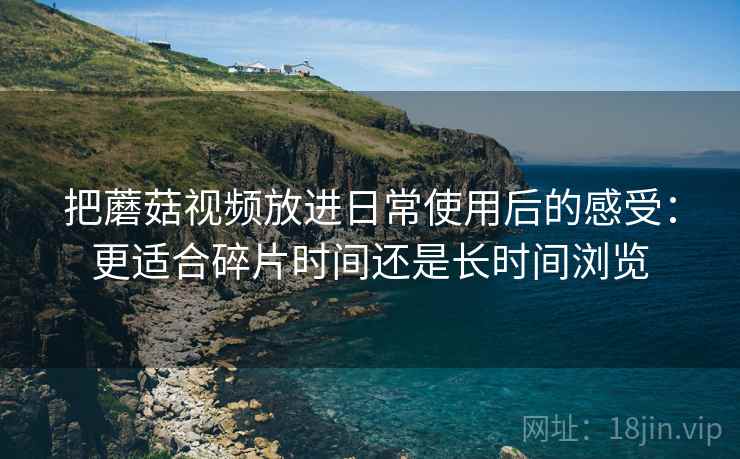 把蘑菇视频放进日常使用后的感受：更适合碎片时间还是长时间浏览
