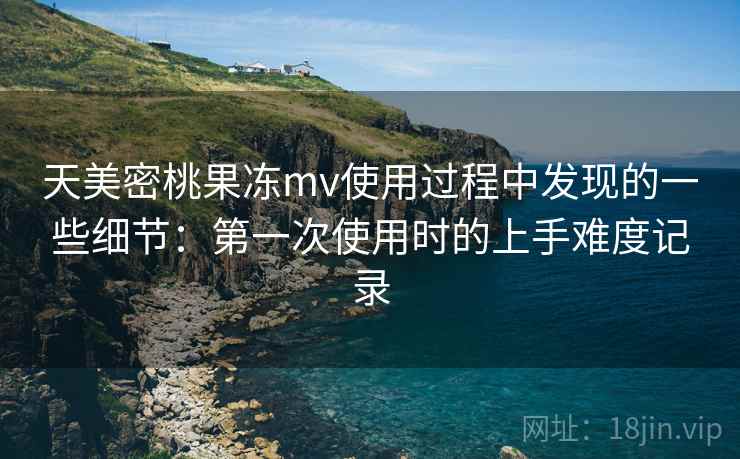 天美密桃果冻mv使用过程中发现的一些细节：第一次使用时的上手难度记录