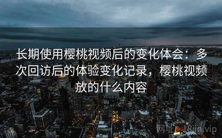 长期使用樱桃视频后的变化体会：多次回访后的体验变化记录，樱桃视频放的什么内容