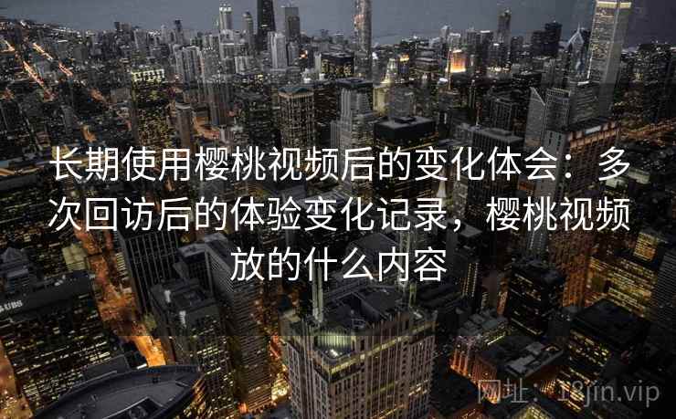 长期使用樱桃视频后的变化体会：多次回访后的体验变化记录，樱桃视频放的什么内容