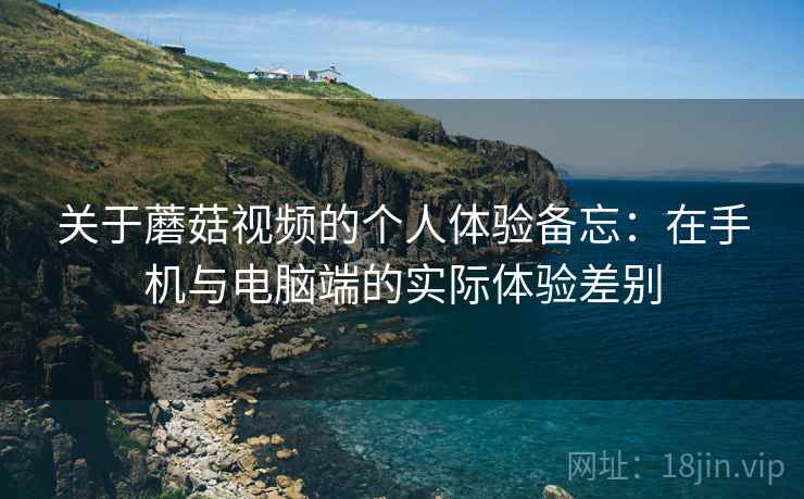 关于蘑菇视频的个人体验备忘：在手机与电脑端的实际体验差别