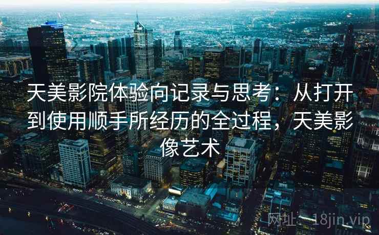 天美影院体验向记录与思考：从打开到使用顺手所经历的全过程，天美影像艺术