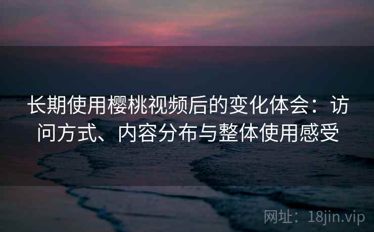 长期使用樱桃视频后的变化体会：访问方式、内容分布与整体使用感受