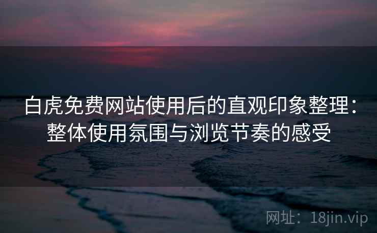 白虎免费网站使用后的直观印象整理：整体使用氛围与浏览节奏的感受