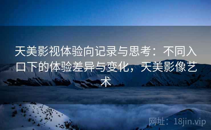 天美影视体验向记录与思考：不同入口下的体验差异与变化，天美影像艺术