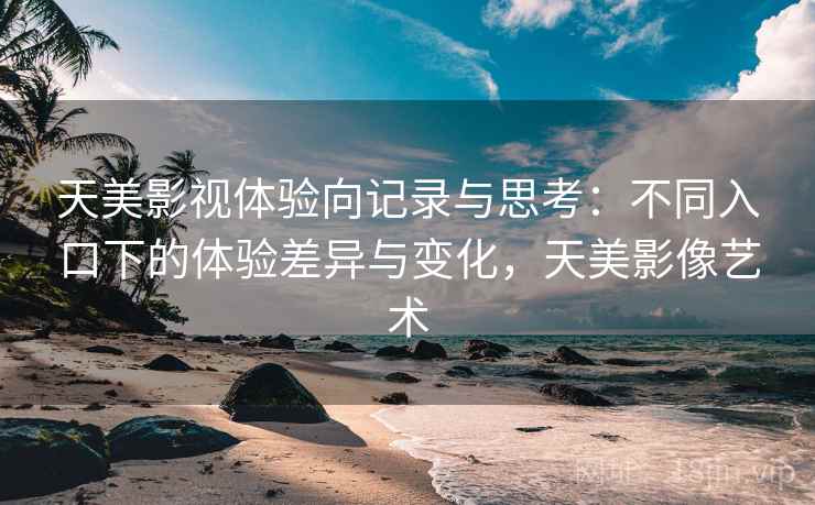 天美影视体验向记录与思考：不同入口下的体验差异与变化，天美影像艺术