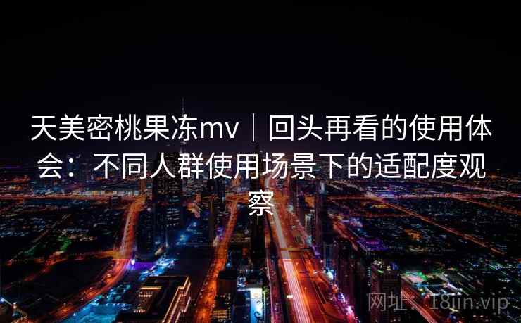 天美密桃果冻mv｜回头再看的使用体会：不同人群使用场景下的适配度观察
