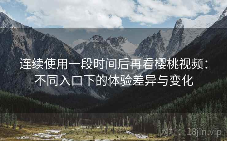 连续使用一段时间后再看樱桃视频：不同入口下的体验差异与变化