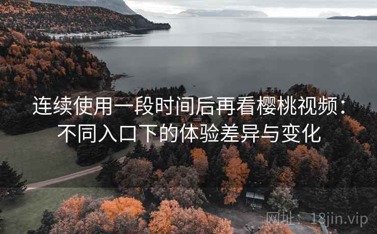 连续使用一段时间后再看樱桃视频：不同入口下的体验差异与变化