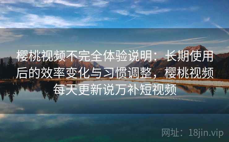 樱桃视频不完全体验说明：长期使用后的效率变化与习惯调整，樱桃视频每天更新说万补短视频