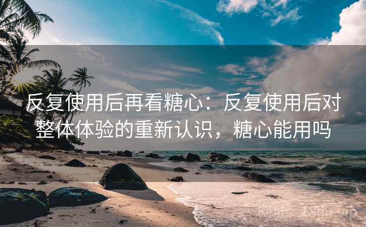 反复使用后再看糖心：反复使用后对整体体验的重新认识，糖心能用吗