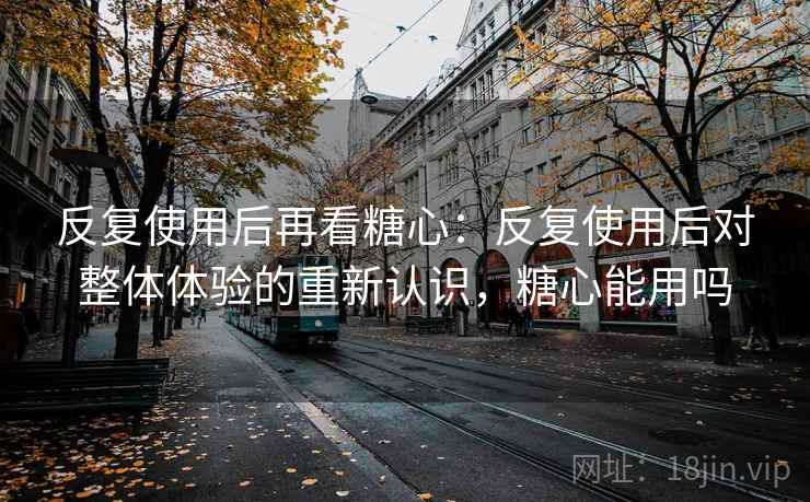 反复使用后再看糖心：反复使用后对整体体验的重新认识，糖心能用吗