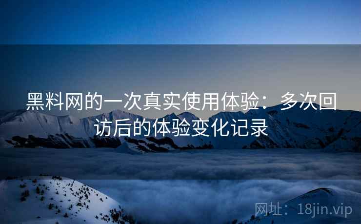 黑料网的一次真实使用体验：多次回访后的体验变化记录