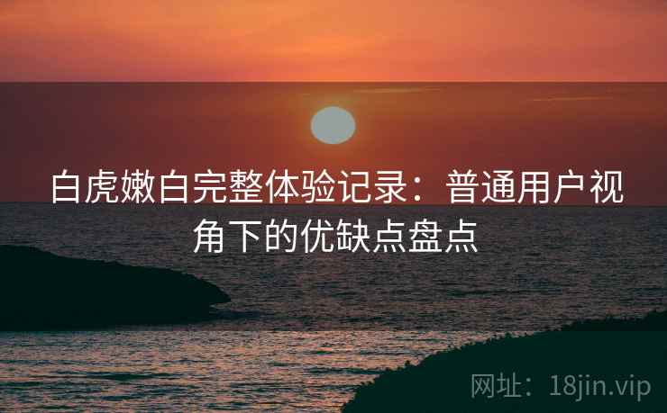 白虎嫩白完整体验记录：普通用户视角下的优缺点盘点