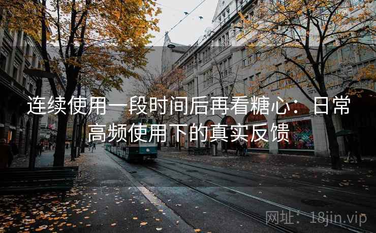 连续使用一段时间后再看糖心：日常高频使用下的真实反馈
