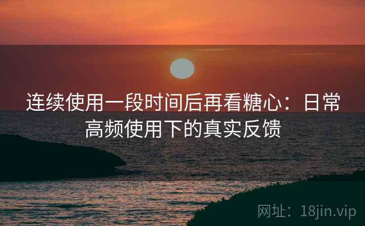 连续使用一段时间后再看糖心：日常高频使用下的真实反馈