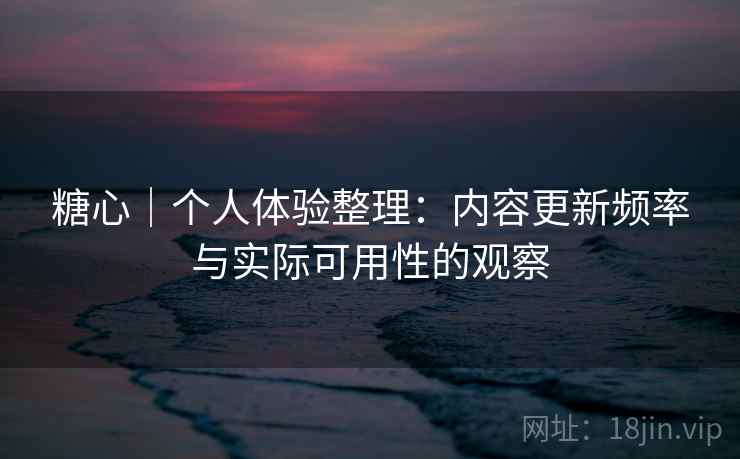 糖心｜个人体验整理：内容更新频率与实际可用性的观察