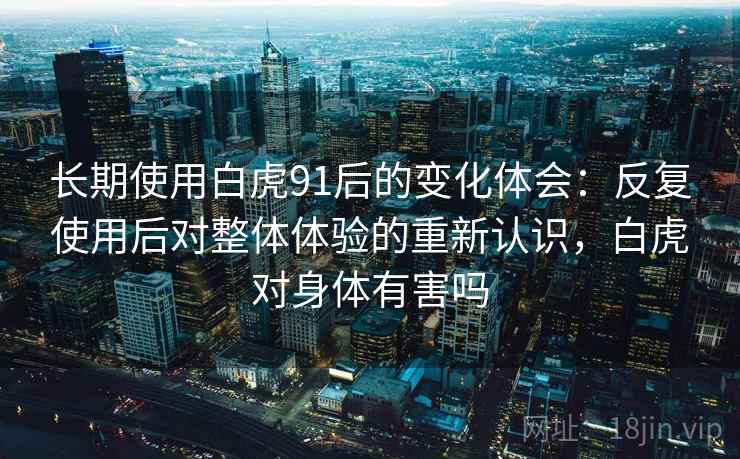 长期使用白虎91后的变化体会：反复使用后对整体体验的重新认识，白虎对身体有害吗