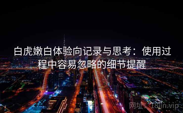 白虎嫩白体验向记录与思考：使用过程中容易忽略的细节提醒