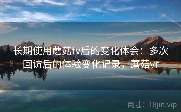 长期使用蘑菇tv后的变化体会：多次回访后的体验变化记录，蘑菇vr