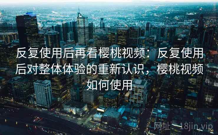 反复使用后再看樱桃视频：反复使用后对整体体验的重新认识，樱桃视频如何使用