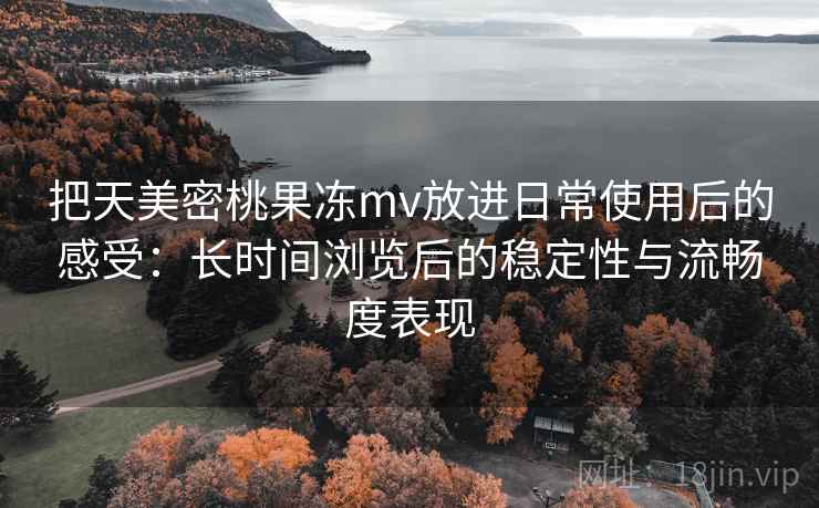 把天美密桃果冻mv放进日常使用后的感受：长时间浏览后的稳定性与流畅度表现