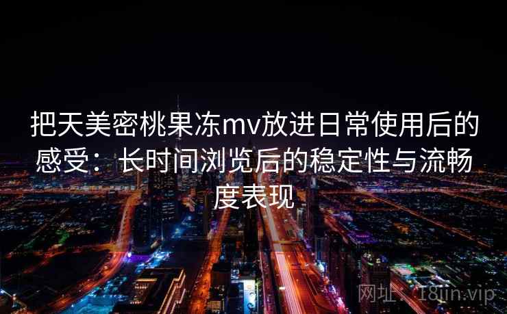 把天美密桃果冻mv放进日常使用后的感受：长时间浏览后的稳定性与流畅度表现