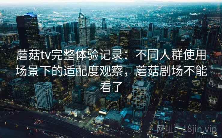 蘑菇tv完整体验记录：不同人群使用场景下的适配度观察，蘑菇剧场不能看了