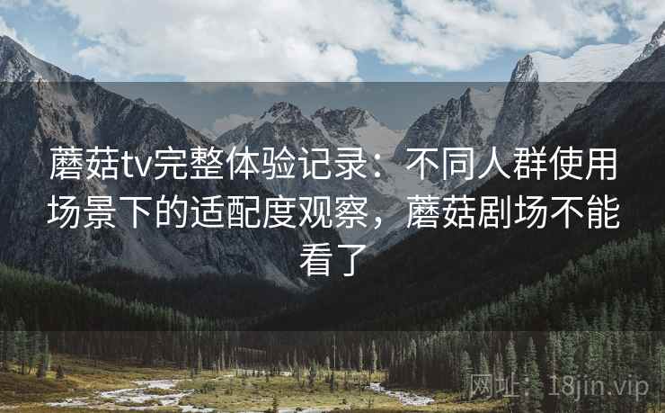 蘑菇tv完整体验记录：不同人群使用场景下的适配度观察，蘑菇剧场不能看了