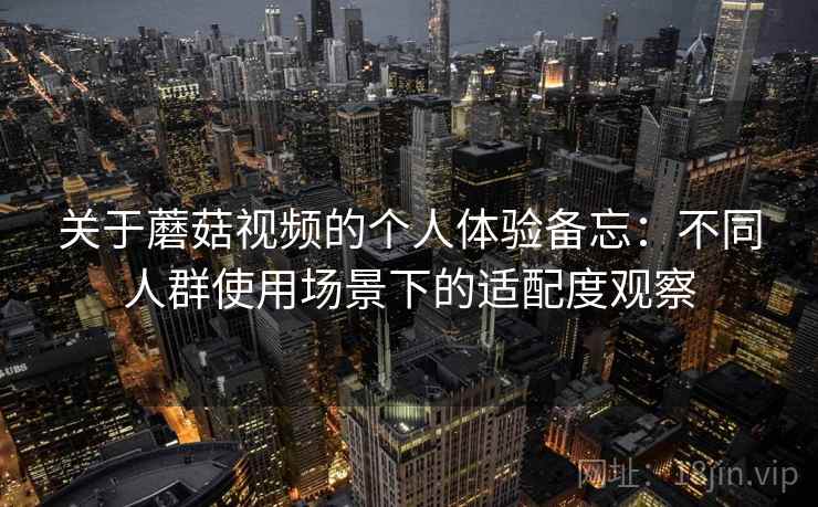 关于蘑菇视频的个人体验备忘：不同人群使用场景下的适配度观察