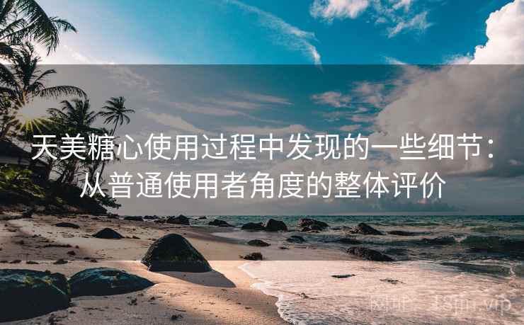 天美糖心使用过程中发现的一些细节：从普通使用者角度的整体评价