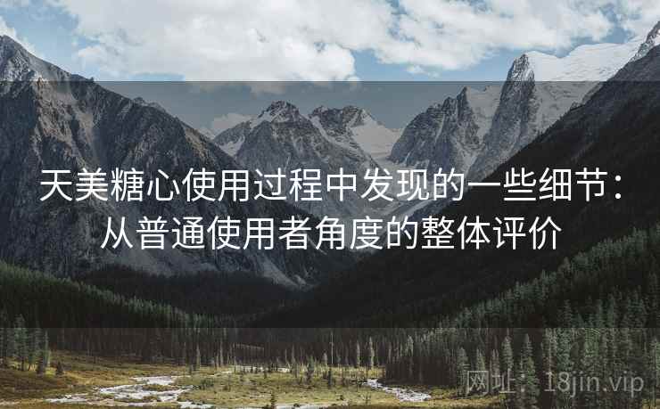 天美糖心使用过程中发现的一些细节：从普通使用者角度的整体评价