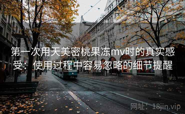 第一次用天美密桃果冻mv时的真实感受：使用过程中容易忽略的细节提醒