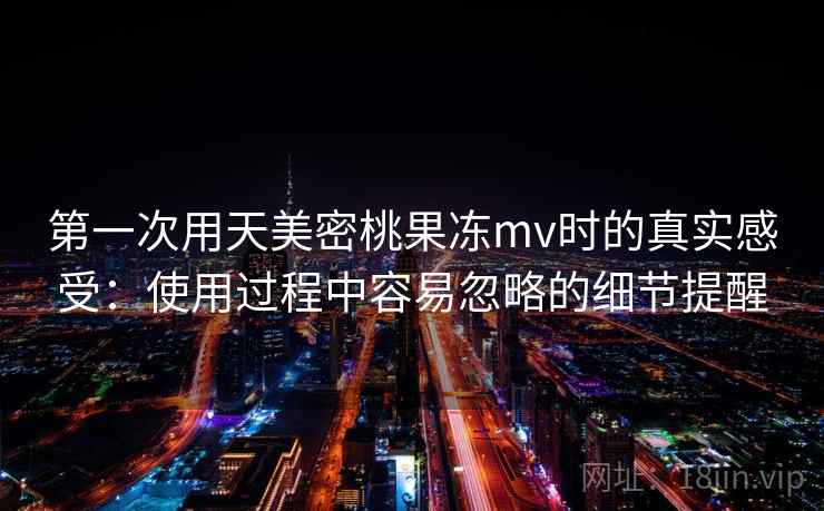 第一次用天美密桃果冻mv时的真实感受：使用过程中容易忽略的细节提醒