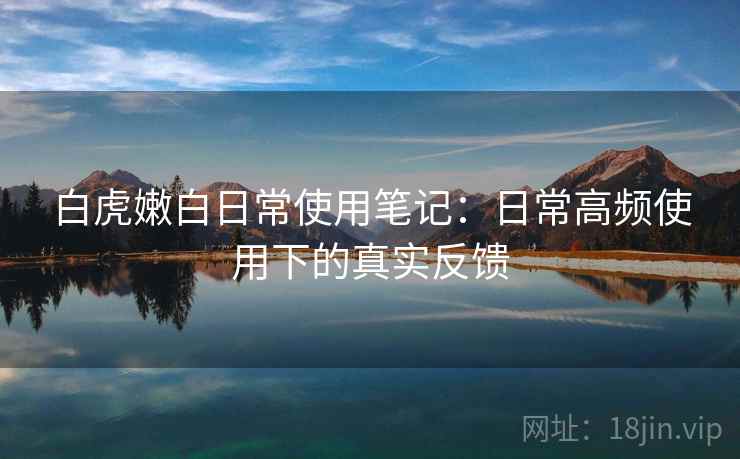 白虎嫩白日常使用笔记：日常高频使用下的真实反馈