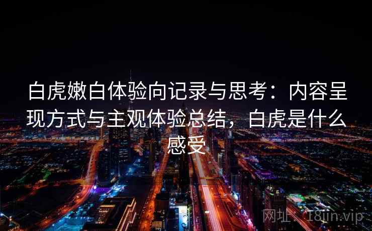白虎嫩白体验向记录与思考：内容呈现方式与主观体验总结，白虎是什么感受