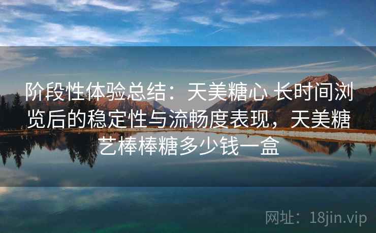 阶段性体验总结：天美糖心 长时间浏览后的稳定性与流畅度表现，天美糖艺棒棒糖多少钱一盒