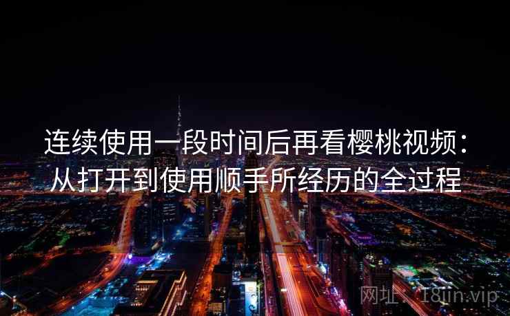 连续使用一段时间后再看樱桃视频：从打开到使用顺手所经历的全过程
