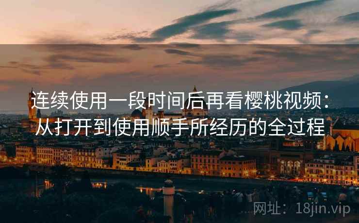 连续使用一段时间后再看樱桃视频：从打开到使用顺手所经历的全过程