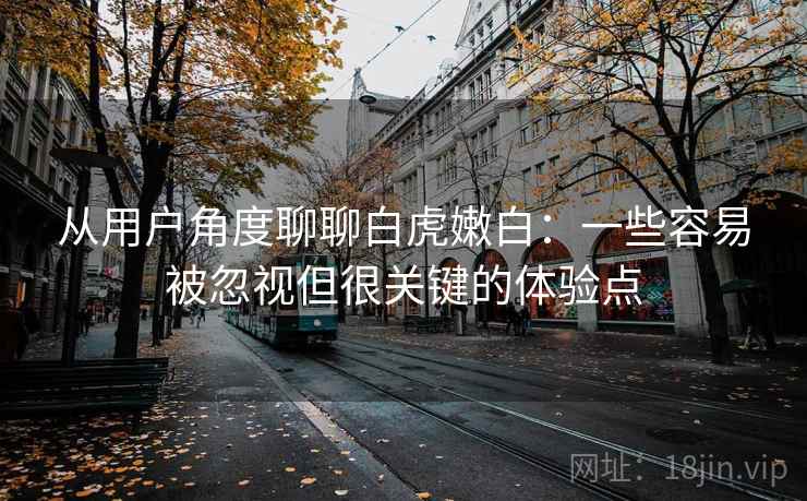 从用户角度聊聊白虎嫩白：一些容易被忽视但很关键的体验点